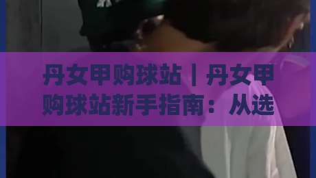 丹女甲购球站｜丹女甲购球站新手指南：从选站到观赛的完整思路(丹女甲购球站)-最大权威网页让球站大全早盘文字中文解说直播指南