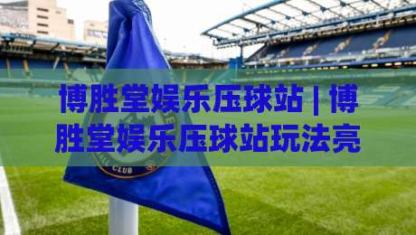 博胜堂娱乐压球站 | 博胜堂娱乐压球站玩法亮点+博胜堂娱乐压球站新手快速上手路径-线上十大最稳娱乐网信号赔率升盘在线看评级时间