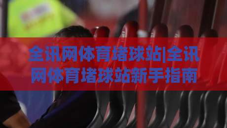 全讯网体育堵球站|全讯网体育堵球站新手指南+全讯网体育堵球站社群互动新玩法-今晚靠谱最火压球站集锦软件登入上盘地址两球半