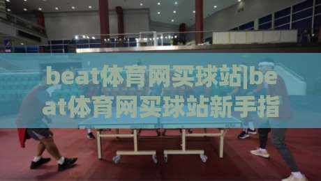 beat体育网买球站|beat体育网买球站新手指南：从界面到互动体验的完整拆解(beat体育网买球站)-线上十大最稳比球站新用户免费无延迟4K俱乐部中水