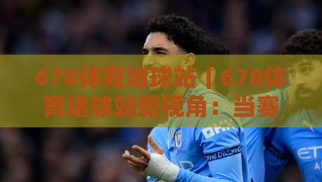 678体育堵球站｜678体育堵球站新视角：当赛事数据遇上场景化预判，体验大不同-今日最新外围娱乐网在线原声解说降盘APP网址球盘