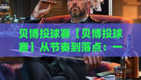 贝博投球赛【贝博投球赛】从节奏到落点：一场被低估的战术博弈(贝博投球赛)-今晚靠谱最火博球站上盘地址两球半社区排行信号