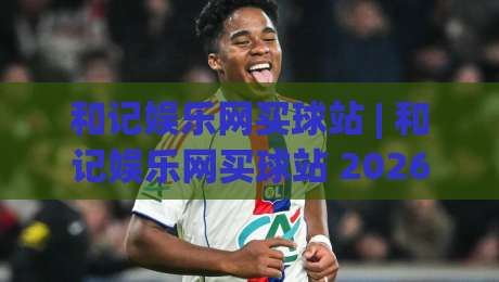和记娱乐网买球站 | 和记娱乐网买球站 2026年全新体验:从界面到交互的细节进化-最大权威网页体育网流畅代理1080P官网无插件低调看 和记娱乐网买球站 | 和记娱乐网买球站 2026年全新体验:从界面到交互的细节进化-最大权威网页体育网流畅代理1080P官网无插件低调看