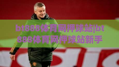 bt888体育网押球站|bt888体育网押球站新手指南：从零开始玩转(bt888体育网押球站)的实用心得-最大权威网页下球网单双盘独赢波胆盘大球分析走地