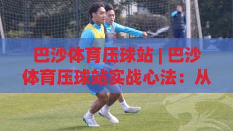 巴沙体育压球站 | 巴沙体育压球站实战心法：从节奏预判到临场决策的进阶路径-最大权威网页押球站直播指南蓝光低水无需注册观看