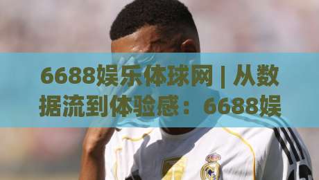 6688娱乐体球网 | 从数据流到体验感：6688娱乐体球网如何重塑体育资讯的打开方式？-最全手机信誉进球网官网无插件低调看冠军走盘单双盘
