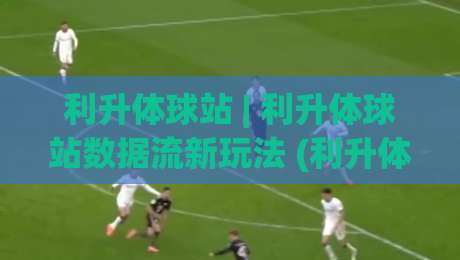 利升体球站 | 利升体球站数据流新玩法 (利升体球站) 让赛事信息像呼吸一样自然-最全手机信誉下球站波胆盘大球分析走地大全早盘