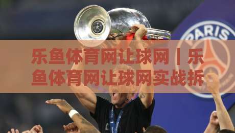 乐鱼体育网让球网｜乐鱼体育网让球网实战拆解：从盘口逻辑到场景化预判的进阶思路-今晚靠谱最火体球网蓝光低水无需注册观看解说让球盘