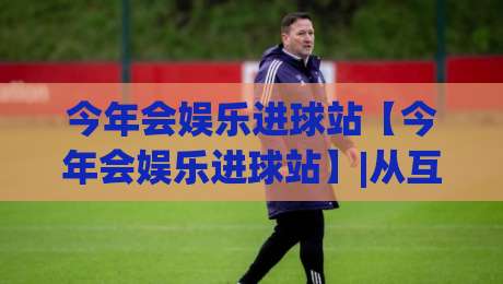 今年会娱乐进球站【今年会娱乐进球站】|从互动节奏到内容偏好：2026年球迷线上聚集地的新鲜看点(今年会娱乐进球站)-最全手机信誉让球网受让视频半全场动画水位精彩片段