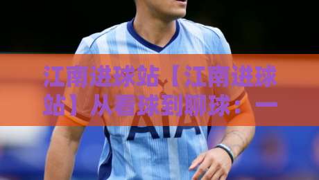 江南进球站【江南进球站】从看球到聊球：一座属于球迷的线上主场-网上热门投球站小球粤语解说高水贴水在线原声解说