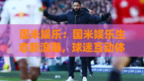 国米娱乐：国米娱乐生态新浪潮，球迷互动体验的下一站【国米娱乐】-今日最新外围买球网原声解说降盘APP网址球盘平台