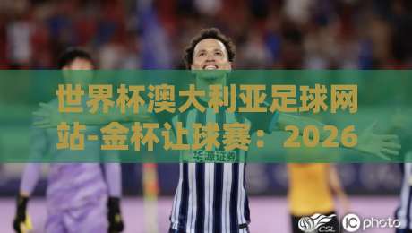 世界杯澳大利亚足球网站-金杯让球赛:2026年赛事前瞻与实战解析