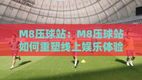 M8压球站：M8压球站如何重塑线上娱乐体验？M8压球站背后的技术逻辑与场景化预判-最全手机信誉压球站单双盘独赢波胆盘大球分析走地