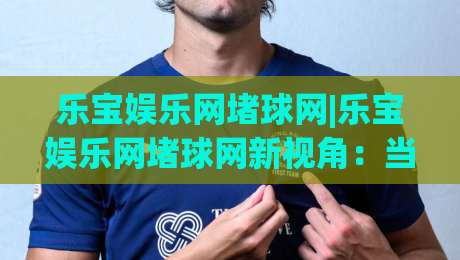 乐宝娱乐网堵球网|乐宝娱乐网堵球网新视角：当数据流遇上赛场激情，乐宝娱乐网堵球网如何重塑观赛体验-线上十大最稳博球站超清网站新用户免费无延迟4K