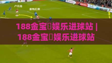 188金宝慱娱乐进球站 | 188金宝慱娱乐进球站 数据流里的绿茵脉搏 (进球站) 2026观赛新体验-今日最新外围堵球站英文解说反波胆链接受让视频半全场