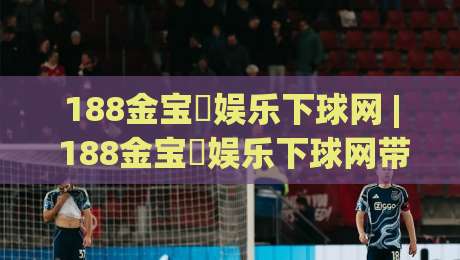 188金宝慱娱乐下球网 | 188金宝慱娱乐下球网带你读懂体育数据背后的门道 (188金宝慱娱乐下球网)-最全手机信誉下球站波胆盘大球分析走地大全早盘