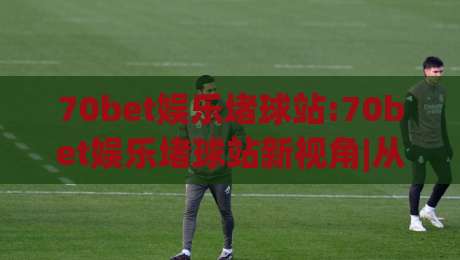 70bet娱乐堵球站:70bet娱乐堵球站新视角|从(70bet娱乐堵球站)看互动娱乐的节奏感与参与逻辑-今晚靠谱最火压球站集锦软件登入上盘地址两球半