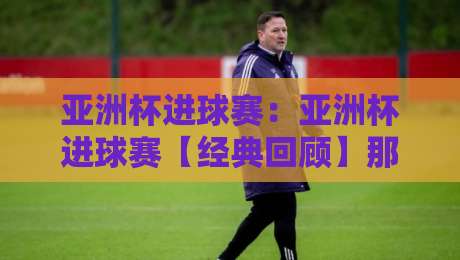 亚洲杯进球赛：亚洲杯进球赛【经典回顾】那些点燃全场的亚洲杯进球赛瞬间与战术脉络-网上热门下球网交流攻略排名回放无广告全场录像