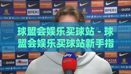 球盟会娱乐买球站 - 球盟会娱乐买球站新手指南：从注册到玩转平台的实用分享-网上热门让球网中水入口无解说半场波胆登录交流