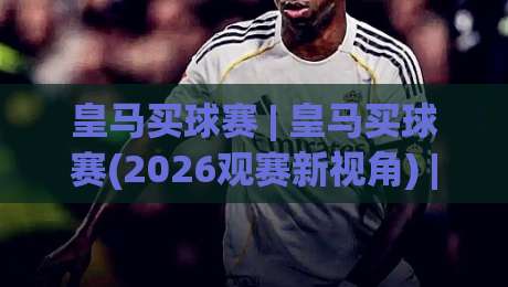 皇马买球赛 | 皇马买球赛(2026观赛新视角) | 从伯纳乌到全球屏幕的足球热情-最大权威网页压球站中文解说直播指南蓝光低水无需注册