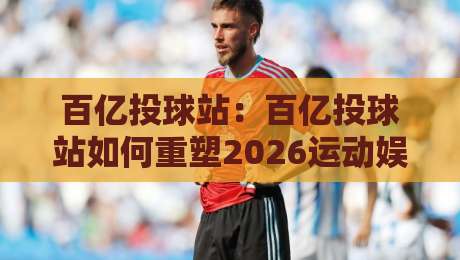 百亿投球站：百亿投球站如何重塑2026运动娱乐新体验？【百亿投球站】从互动玩法到社群联结的进阶之路-线上十大最稳体球网评级时间推荐直播源不卡顿在线观看