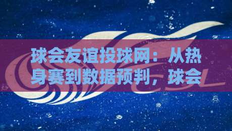 球会友谊投球网：从热身赛到数据预判，球会友谊投球网如何帮你读懂季前赛？-线上十大最稳体球站录像回放策略波胆积分榜超清网站