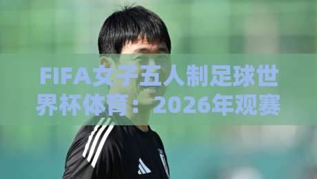 FIFA女子五人制足球世界杯体育：2026年观赛焦点与五人制战术魅力全接触-今日最新外围投球网大小球预测免安装走势频道英文解说
