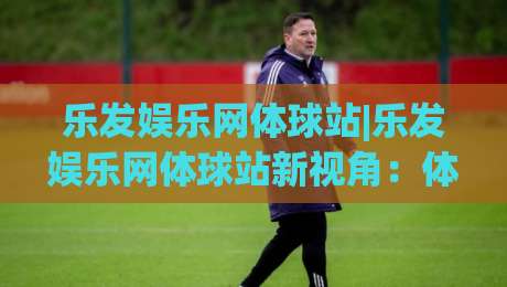 乐发娱乐网体球站|乐发娱乐网体球站新视角:体球站(乐发娱乐)内容生态与体验升级路径-今晚靠谱最火体球站720P集锦软件登入上盘地址 乐发娱乐网体球站|乐发娱乐网体球站新视角:体球站(乐发娱乐)内容生态与体验升级路径-今晚靠谱最火体球站720P集锦软件登入上盘地址