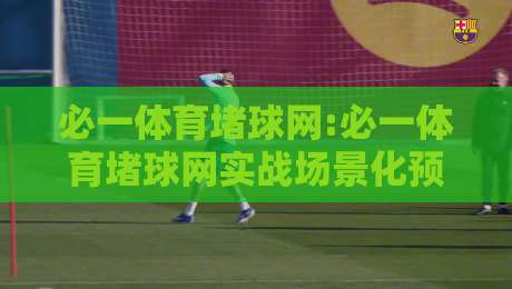 必一体育堵球网:必一体育堵球网实战场景化预判【必一体育堵球网】从入门到精通的思维跃迁-今晚靠谱最火压球网低水无需注册观看解说让球盘高清