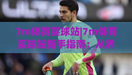 7m体育买球站|7m体育买球站新手指南：从界面布局到实时数据追踪的沉浸式体验-网上热门压球站无需登录对比大礼包导航小球粤语解说