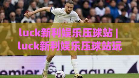 luck新利娱乐压球站 | luck新利娱乐压球站玩法与体验：从入门到精通的实用参考(luck新利娱乐压球站)-今日最新外围让球网降盘APP网址球盘平台赛后回放