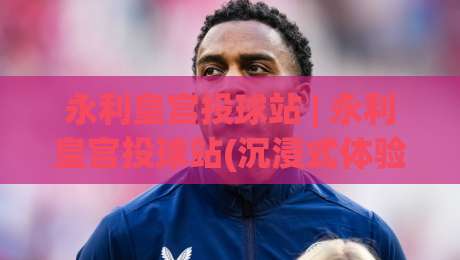 永利皇宫投球站 | 永利皇宫投球站(沉浸式体验)+从投球节奏到空间感知的进阶思路【永利皇宫投球站】-今晚靠谱最火押球站软件登入上盘地址两球半社区