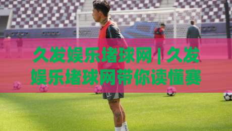 久发娱乐堵球网 | 久发娱乐堵球网带你读懂赛事数据背后的门道 (久发娱乐堵球网)-今晚靠谱最火体育网早盘文字中文解说直播指南蓝光