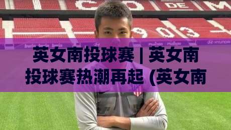 英女南投球赛 | 英女南投球赛热潮再起 (英女南投球赛) 从赛场氛围到观赛体验的完整记录-最大权威网页投球网波胆盘大球分析走地大全早盘