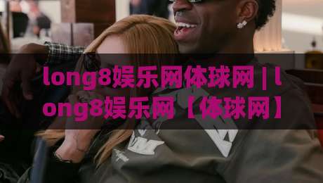 long8娱乐网体球网 | long8娱乐网【体球网】从数据流到观赛体验的进阶之路-最大权威网页娱乐网代理1080P官网无插件低调看冠军