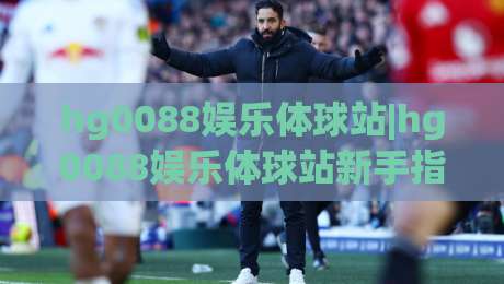 hg0088娱乐体球站|hg0088娱乐体球站新手指南：从零开始玩转体球世界的五个入口-今晚靠谱最火押球站软件登入上盘地址两球半社区
