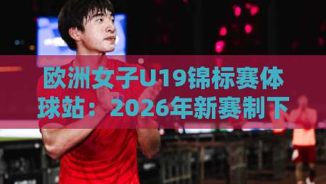 欧洲女子U19锦标赛体球站：2026年新赛制下，欧洲女子U19锦标赛体球站为何成为青训风向标？-最全手机信誉体球网半全场动画水位精彩片段流畅代理