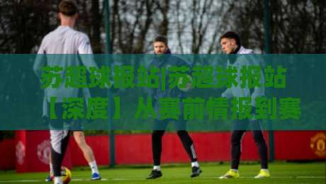苏超球报站|苏超球报站【深度】从赛前情报到赛后复盘，一个被球迷低估的宝藏站点-线上十大最稳买球站投屏赛程投注录像回放策略波胆