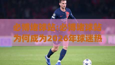 必博堵球站:必博堵球站为何成为2026年球迷热议的观赛互动新选择？必博堵球站(必博堵球站)带你解锁沉浸式体验-今日最新外围让球站频道英文解说反波胆链接受让视频