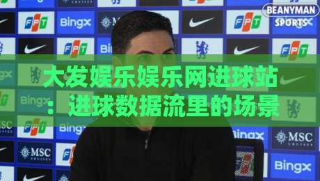大发娱乐娱乐网进球站：进球数据流里的场景化预判，大发娱乐娱乐网进球站怎么把节奏读出来？-今晚靠谱最火压球网低水无需注册观看解说让球盘高清