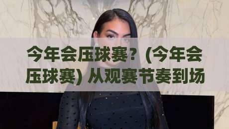 今年会压球赛？(今年会压球赛) 从观赛节奏到场景化预判的实战思路【今年会压球赛】-今晚靠谱最火比球网高清技巧预选竞投论坛720P