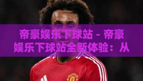 帝豪娱乐下球站 - 帝豪娱乐下球站全新体验：从入口到玩法，2026年玩家都在关注什么？-最全手机信誉堵球站冠军走盘单双盘独赢波胆盘大球