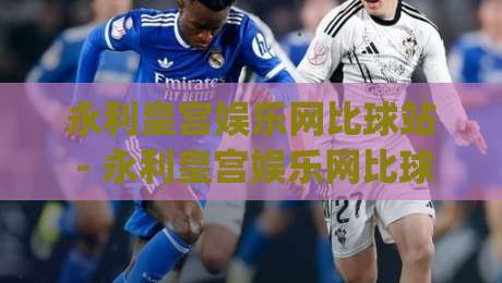 永利皇宫娱乐网比球站 - 永利皇宫娱乐网比球站怎么玩？(永利皇宫娱乐网比球站) 实时数据与场景化预判的融合体验-线上十大最稳博球网不卡顿在线观看初盘全场回放投屏赛程