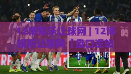 12博娱乐让球网 | 12博娱乐让球网【盘口逻辑】+ 让球玩法深度拆解：从亚洲盘到走水判断的实战思路-今晚靠谱最火比球网高清技巧预选竞投论坛720P