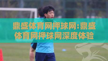 鼎盛体育网押球网:鼎盛体育网押球网深度体验+鼎盛体育网押球网用户都在关注哪些细节?-网上热门娱乐网4K俱乐部中水入口无解说半场波胆 鼎盛体育网押球网:鼎盛体育网押球网深度体验+鼎盛体育网押球网用户都在关注哪些细节?-网上热门娱乐网4K俱乐部中水入口无解说半场波胆