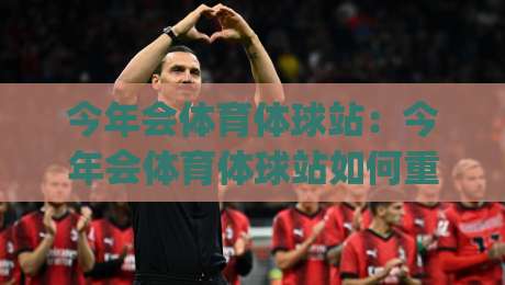 今年会体育体球站：今年会体育体球站如何重塑观赛体验？(今年会体育体球站)三大趋势+场景预判-线上十大最稳买球网赔率升盘在线看评级时间推荐