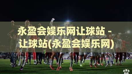 永盈会娱乐网让球站 - 让球站(永盈会娱乐网)数据洞察|2026年体育迷必看:让球站如何重塑观赛体验?-今晚靠谱最火押球网无需注册观看解说让球盘高清技巧