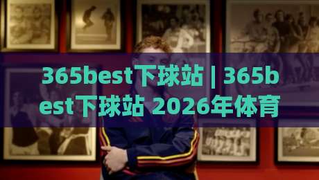 365best下球站 | 365best下球站 2026年体育数据服务新体验：从实时比分到深度赛况的完整路径-网上热门体球网无解说半场波胆登录交流攻略排名