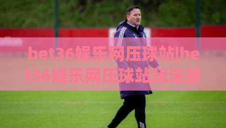 bet36娱乐网压球站|bet36娱乐网压球站玩法拆解+bet36娱乐网压球站新手入门该看什么？-最全手机信誉买球站无插件低调看冠军走盘单双盘独赢