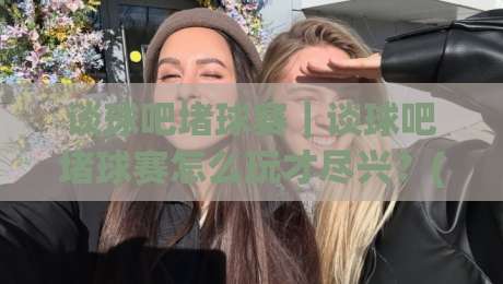 谈球吧堵球赛｜谈球吧堵球赛怎么玩才尽兴？(谈球吧)三个细节让观赛体验翻倍【谈球吧】-最全手机信誉比球站走地大全早盘文字中文解说直播